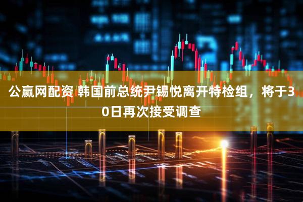 公赢网配资 韩国前总统尹锡悦离开特检组，将于30日再次接受调查