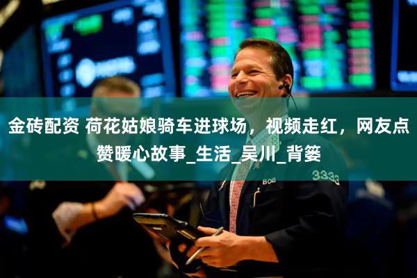 金砖配资 荷花姑娘骑车进球场，视频走红，网友点赞暖心故事_生活_吴川_背篓