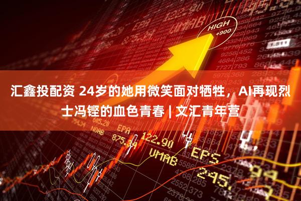 汇鑫投配资 24岁的她用微笑面对牺牲，AI再现烈士冯铿的血色青春 | 文汇青年营